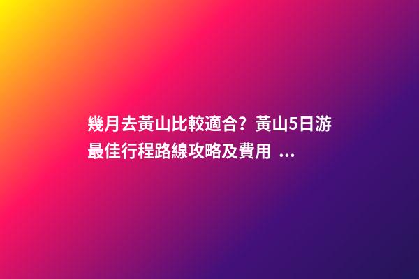 幾月去黃山比較適合？黃山5日游最佳行程路線攻略及費用，看完不后悔